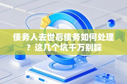 债务人去世后债务如何处理？这几个坑千万别踩